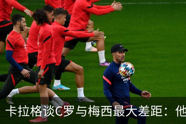 卡拉格谈C罗与梅西最大差距：他不是天生被认可，而是靠一生证明自己！